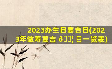 2023办生日宴吉日(2023年做寿宴吉 🐦 日一览表)